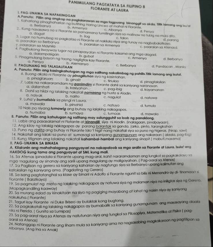 PANIMULANG PAGTATAYA SA FILPINO 8
FLORANTE AT LAURA
1. PAG-UNAWA SA NAPAKINGGAN
A.Panuto: Pillin ang angkop na paglalarawan sa mga tagpuang binanggit sa akda. Titlk lamang ang isu'at
1. Kahariang pinaghaharian ng butihing Haring Linceo at mahal ni Florante.
a. Berbanya b. Armenya c. Albanya d. Persya
2.. Kung nasasawa na si Florante sa pamamana tumitingin siya sa malinaw na tubig na mula dito. d. parang
a. daga! b. ilog c. talon
3. Lugar na humubog sa pagkatao ni Florante at nakilala niya ang tunay na nagbabalatkayo.
a. paaralan sa Berbanya b. paaraian sa Armenya
paaralan sa Maynila c. paaralan sa Atenasd.
4. Pagbukang liwayway lugar na pinapasyalan ni Florante kasama ang mga alagad.
a. dalampasigan b. gubat c. Armenya
5. Pinagmulang bayan ng taong nagligtas kay Florante. d. Berbanya
a. Persya b. Alemanya
1I. PAGLINANG NG TALASALITAAN c. Berbanya d. Pandacan , Manila
A. Panuto: Piliin ang kasingkahuiugan ng mga salitang nakallmbag ng pahilis.Titik lamang ang isulat.
6. Buong akala ni Florante ay pinagliluhan siya ng kasintahan.
a. pinaglaruan b. ginalit c. tinukso d. pinagtaksilan
7. Labis na nakararamdam ng panimdim si Florante dahil sa kaniyang naranasan.
a. dalamhati b. kasiyahan c. pag-ibig d. kayamanan
8. Dahil sa hikbi ng lalaking nakatali namaang ng husto si Aladin.
a. naiyak b. nalito c. nagulat d. natuwa
9. Luha'y bumalisbis sa pisngi ni Laura.
a. mawala b. pinahid c. natuyo d. tumulo
10 Nais pa niyang lumawig ang buhay ng lalaking nakagapos.
a. humaba b. sumaya c. tumaas d. mawala
B. Panuto: Piliin ang kahulugan ng salitang may salungguhit sa loob ng panaklong.
11. Labis ang pasasalamat ni Flotante at kinandili siya ni Aladin. (inalagaan, pinabayaan).
12. Ang kilay ng lalakig nakagapos ay parang balantok sa ganda. arko, pinto, tarangkahan
13. Puno ng dalita ang buhay ni Florante lalo’t higit nang nakatali siya sa puno ng higeras. (hirap, sawi)
14. Nakatali ang lalaki sa puno at sumasagi sa kaniyang gunamgunam ang nakaraan ( alaala, pag-ibig)
15. Kung titignan ang lalaking nakatali kahambal-hambal ang kaniyang sinapit ( mabuti,masama)
II. PAG-UNAWA SA BINASA
A. Kilalanin ang mahahalagang pangyayari na nakapaloob sa mga aralin sa Florante at Laura. Isula! ang
HAKDOG kung tama ang pangyayari at SML kung mall.
16. Sa Atenas ipinadala si Forante upang mag-aral, kahit nararamdaman ang lungkot sa pagkakalayo sa
mga magulang ay sinanay ang sarili upang magulang ay maligayahan. ( Pag-aaral sa Atenas)
17. Sa Paglisan ng gerero sa kaniyang kaharian ay nagtungo siya sa Berbanya upang kalimutan ang
kataksilan ng kaniyang ama. (Pagdating ng Gerero)
18. Sa isang pagtatanghal sa klase ay binaril ni Adolfo si Florante ngunit sa bilis ni Menandro ay di- tinamaan si
Fiorante ( Balatkayo)
19. Sa pagmulat ng mata ng lalaking nakagapos ay natuwa siya ng malaman niya na iniligtas siya ng Gerero.
[Mapagkandiling kaaway)
20. Sa murang edad ay kinakitaan na siya ng pagiging mayabang at lahat ng naisin niya ay kaniyang
nakukuha.( Florante)
21. Taguri kay Florante ni Duke Briseo ay bulaklak kong bugtong.
22. Sa pagkakatali ng lalaking nakagapos ay bumabalik sa kaniyang gunamgunam ang masasayang alaala
nila ni Ferida. ( Gunita sa Lumipas)
23. Sa pag-aaral niya sa Atenas ay natutunan niya ang tungkol sa Pilosopiya, Matematika at Pisika ( pag-
aaral sa Atenas)
24. Natanggap ni Florante and liham mula sa kaniyang ama na nagsasabing magkakaroon ng pagtitipon sa
Albanya. (Ang Ina sa Anak)