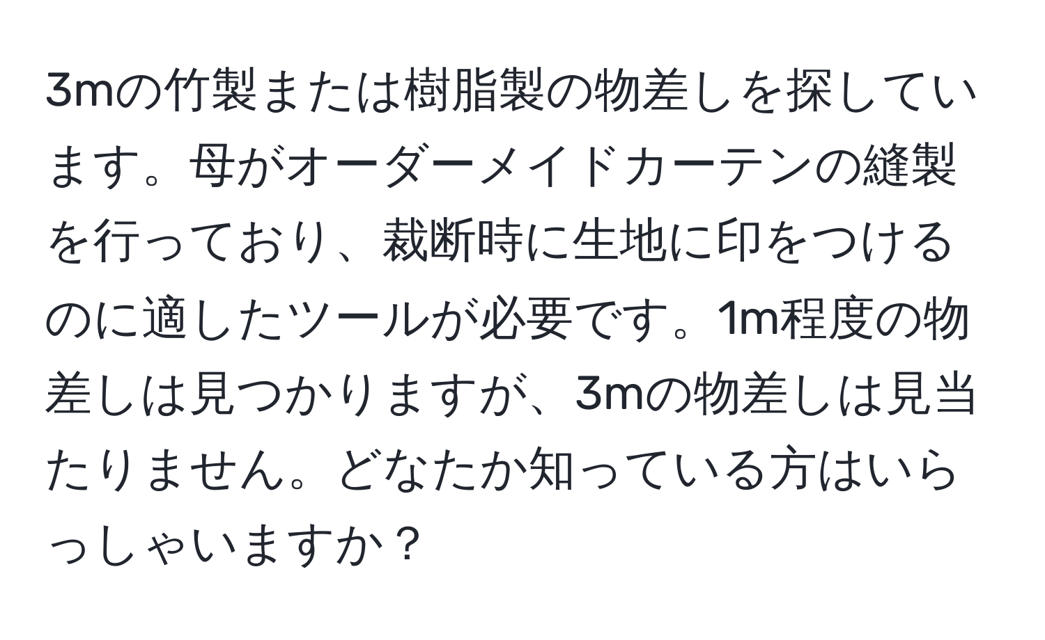 3mの竹製または樹脂製の物差しを探しています。母がオーダーメイドカーテンの縫製を行っており、裁断時に生地に印をつけるのに適したツールが必要です。1m程度の物差しは見つかりますが、3mの物差しは見当たりません。どなたか知っている方はいらっしゃいますか？