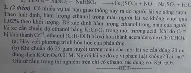 a TeSO_4+NaNO_3+NaHSO_4to Fe_2(SO_4)_3+NO+Na_2SO_4+H_2C
2. (2 điểm) Có nhiều vụ tai nạn giao thông xảy ra do người lái xe uống rượu. 
Theo luật định, hàm lượng ethanol trong máu người lái xe không vượt quá
0,02% theo khối lượng. Để xác định hàm lượng ethanol trong máu của người 
lái xe cần chuẩn độ ethanol bằng K_2Cr_2O_7 trong môi trường acid. Khi đó Cr^(+6)
bị khử thành Cr^(+3) , ethanol (C_2H_5OH) bị oxi hóa thành acetaldehyde (CH_3CHO). 
(a) Hãy viết phương trình hóa học của phản ứng. 
(b) Khi chuẩn độ 25 gam huyết tương máu của một lái xe cần dùng 20 ml
dung djch K_2Cr_2O 9 0,01M. Người lái xe đó có vi phạm luật không? Tại sao? 
Giả sử rằng trong thí nghiệm trên chỉ có ethanol tác dụng với K_2Cr_2O_7. 
_ hé t_