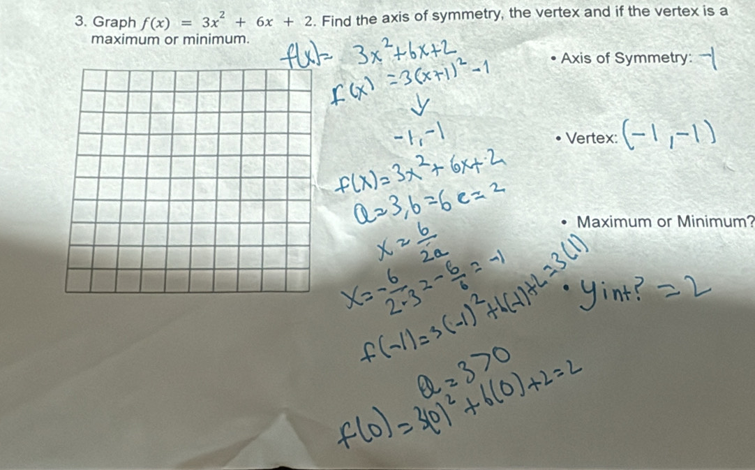 Graph f(x)=3x^2+6x+2. Find the axis of symmetry, the vertex and if the vertex is a 
maximum or minimum. 
Axis of Symmetry: 
Vertex: 
Maximum or Minimum?