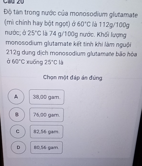 Độ tân trong nước của monosodium glutamate
(mì chính hay bột ngọt) ở 60°C là 112g/100g
nước; ở 25°C là 74 g/100g nước. Khối lượng
monosodium glutamate kết tinh khi làm nguội
212g dung dịch monosodium glutamate bão hòa
Ở 60°C xuống 25°C là
Chọn một đáp án đúng
A 38,00 gam.
B 76,00 gam.
C 82,56 gam.
D 80,56 gam.