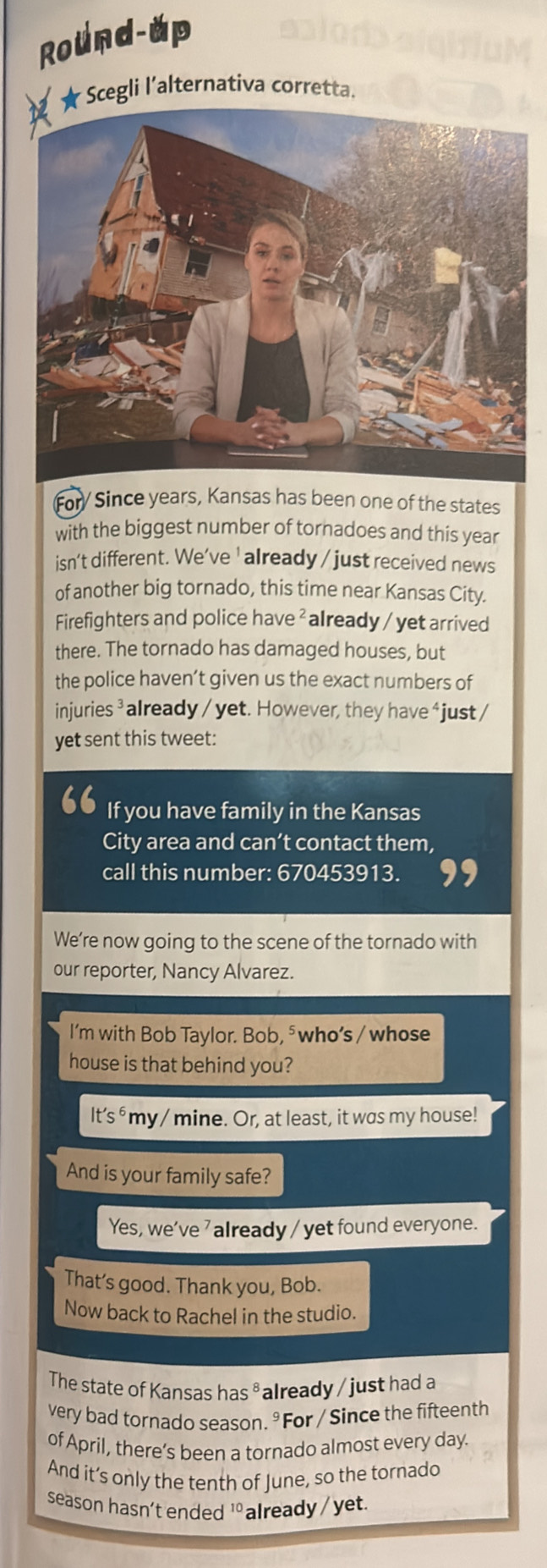 Round-up 
★ Scegli l'alternativa corretta. 
For/ Since years, Kansas has been one of the states 
with the biggest number of tornadoes and this year 
isn't different. We’ve ' already / just received news 
of another big tornado, this time near Kansas City. 
Firefighters and police have ² already / yet arrived 
there. The tornado has damaged houses, but 
the police haven’t given us the exact numbers of 
injuries ³ already / yet. However, they have ‘just / 
yet sent this tweet: 
“ If you have family in the Kansas 
City area and can’t contact them, 
call this number: 670453913. 
We’re now going to the scene of the tornado with 
our reporter, Nancy Alvarez. 
I’m with Bob Taylor. Bob, ⁵who’s / whose 
house is that behind you?
lt's^6 my/ mine. Or, at least, it was my house! 
And is your family safe? 
Yes, we’ve ' already / yet found everyone. 
That’s good. Thank you, Bob. 
Now back to Rachel in the studio. 
The state of Kansas has ³ already / just had a 
very bad tornado season. ° For / Since the fifteenth 
of April, there’s been a tornado almost every day. 
And it’s only the tenth of June, so the tornado 
season hasn’t ended 10 already / yet.