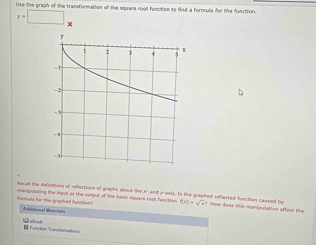 Use the graph of the transformation of the square root function to find a formula for the function.
y=□ x
Recall the definitions of reflections of graphs about the x - and y-axis. Is the graphed reflected function caused by 
manipulating the input or the output of the basic square root function f(x)=sqrt(x) ? How does this manipulation affect the 
formula for the graphed function? 
Additional Materials 
eBook 
Function Transformations