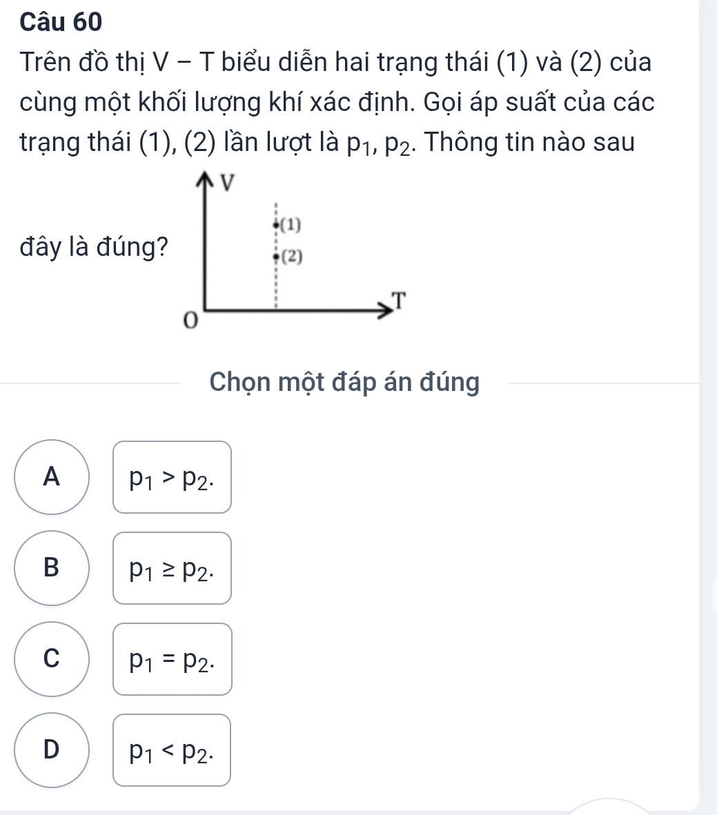 Trên đồ thị V - T biểu diễn hai trạng thái (1) và (2) của
cùng một khối lượng khí xác định. Gọi áp suất của các
trạng thái (1), (2) lần lượt là p_1, p_2. Thông tin nào sau
V
(1)
đây là đúng?
(2)
T
0
Chọn một đáp án đúng
A p_1>p_2.
B p_1≥ p_2.
C p_1=p_2.
D p_1 .