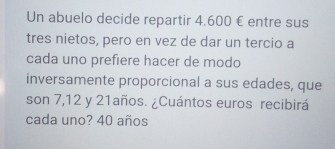 Un abuelo decide repartir 4.600 € entre sus 
tres nietos, pero en vez de dar un tercio a 
cada uno prefiere hacer de modo 
inversamente proporcional a sus edades, que 
son 7, 12 y 21años. ¿Cuántos euros recibirá 
cada uno? 40 años