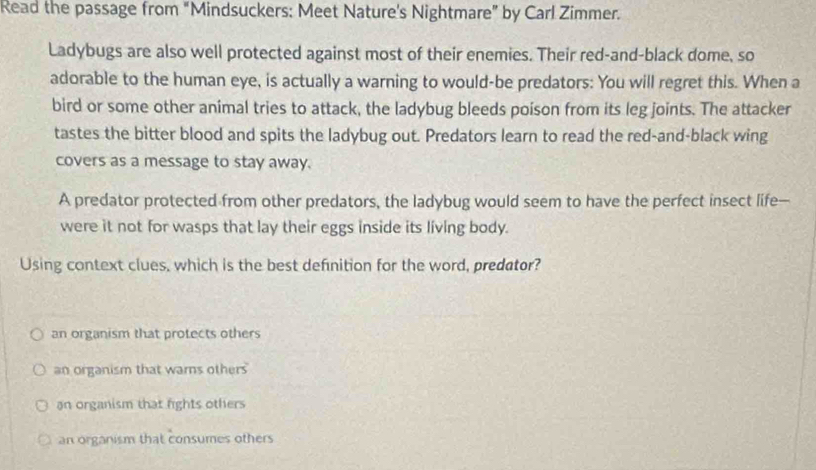 Read the passage from “Mindsuckers: Meet Nature's Nightmare” by Carl Zimmer.
Ladybugs are also well protected against most of their enemies. Their red-and-black dome, so
adorable to the human eye, is actually a warning to would-be predators: You will regret this. When a
bird or some other animal tries to attack, the ladybug bleeds poison from its leg joints. The attacker
tastes the bitter blood and spits the ladybug out. Predators learn to read the red-and-black wing
covers as a message to stay away.
A predator protected from other predators, the ladybug would seem to have the perfect insect life-
were it not for wasps that lay their eggs inside its living body.
Using context clues, which is the best definition for the word, predator?
an organism that protects others
an organism that warns others
an organism that fights others
an organism that consumes others