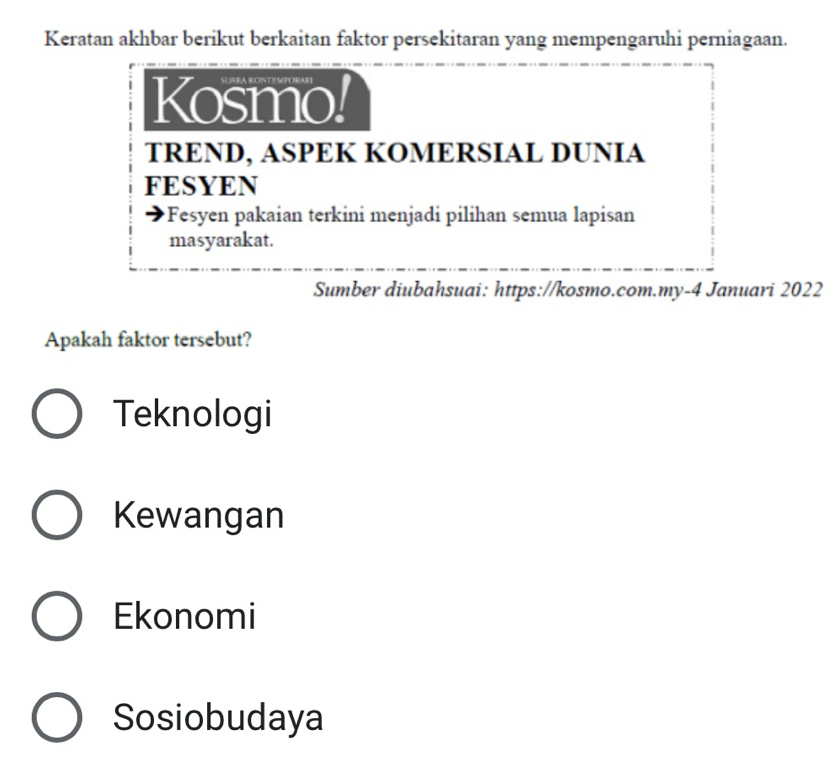 Keratan akhbar berikut berkaitan faktor persekitaran yang mempengaruhi perniagaan.
Kosmo!
TREND, ASPEK KOMERSIAL DUNIA
FESYEN
*Fesyen pakaian terkini menjadi pilihan semua lapisan
masyarakat.
Sumber diubahsuai: https://kosmo.com.my-4 Januari 2022
Apakah faktor tersebut?
Teknologi
Kewangan
Ekonomi
Sosiobudaya