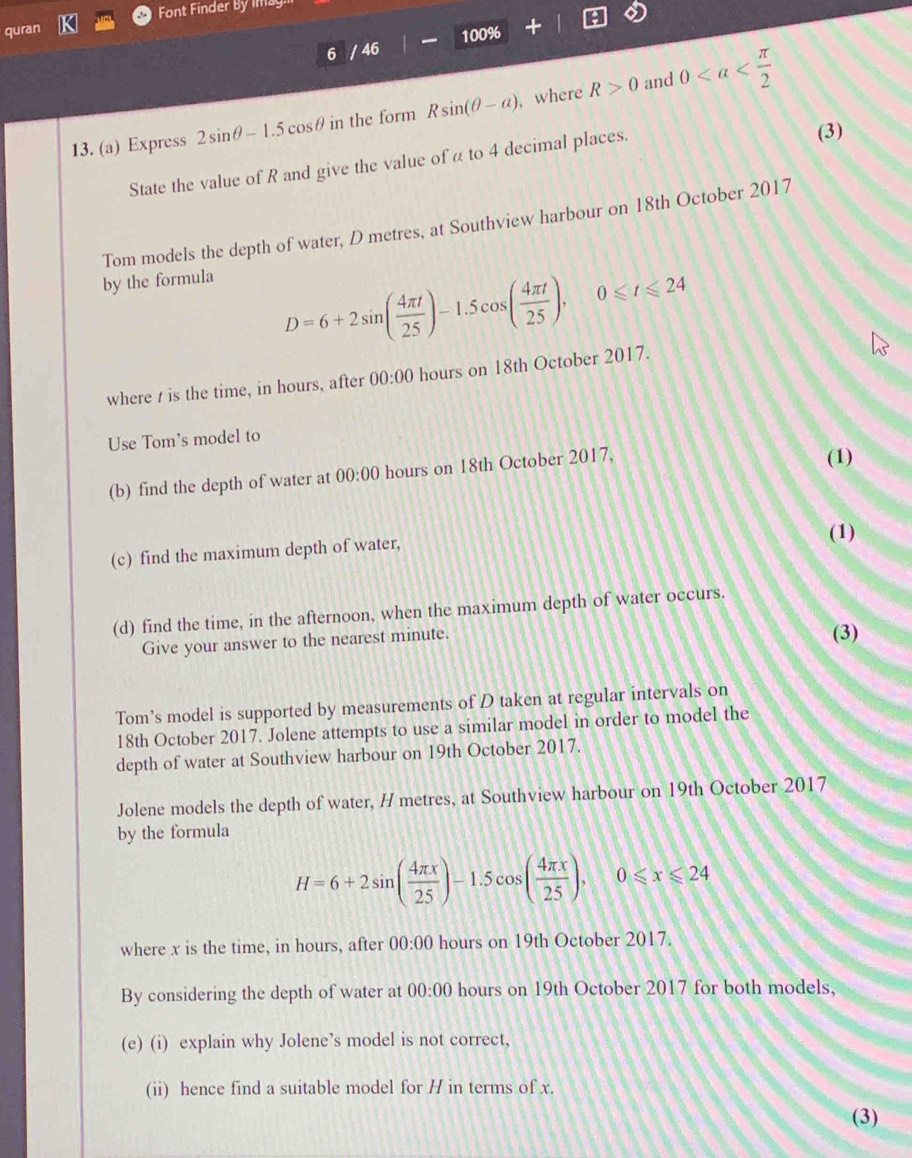 quran Font Finder By imag 
6 / 46 100% 
and 
13. (a) Express 2sin θ -1.5cos θ in the form Rsin (θ -a) , where R>0 0
State the value of R and give the value of α to 4 decimal places. (3) 
Tom models the depth of water, D metres, at Southview harbour on 18th October 2017 
by the formula
D=6+2sin ( 4π t/25 )-1.5cos ( 4π t/25 ), 0≤slant t≤slant 24
where t is the time, in hours, after 00:00 hours on 18th October 2017. 
Use Tom's model to 
(b) find the depth of water at 00:00 hours on 18th October 2017, (1) 
(1) 
(c) find the maximum depth of water, 
(d) find the time, in the afternoon, when the maximum depth of water occurs. 
Give your answer to the nearest minute. 
(3) 
Tom’s model is supported by measurements of D taken at regular intervals on 
18th October 2017. Jolene attempts to use a similar model in order to model the 
depth of water at Southview harbour on 19th October 2017. 
Jolene models the depth of water, H metres, at Southview harbour on 19th October 2017 
by the formula
H=6+2sin ( 4π x/25 )-1.5cos ( 4π x/25 ), 0≤slant x≤slant 24
where x is the time, in hours, after 00:00 hours on 19th October 2017. 
By considering the depth of water at 00:00 hours on 19th October 2017 for both models, 
(e) (i) explain why Jolene’s model is not correct, 
(ii) hence find a suitable model for H in terms of x. 
(3)