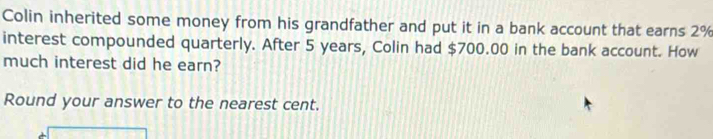 Colin inherited some money from his grandfather and put it in a bank account that earns 2%
interest compounded quarterly. After 5 years, Colin had $700.00 in the bank account. How 
much interest did he earn? 
Round your answer to the nearest cent.