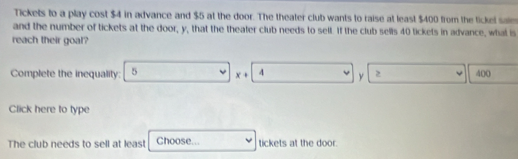 Tickets to a play cost $4 in advance and $5 at the door. The theater club wants to raise at least $400 from the tickel saies 
and the number of tickets at the door, y, that the theater club needs to sell. If the club sells 40 tickets in advance, what is 
reach their goal? 
Complete the inequality: 5 4 400
x+
y
Click here to type 
The club needs to sell at least Choose... tickets at the door.