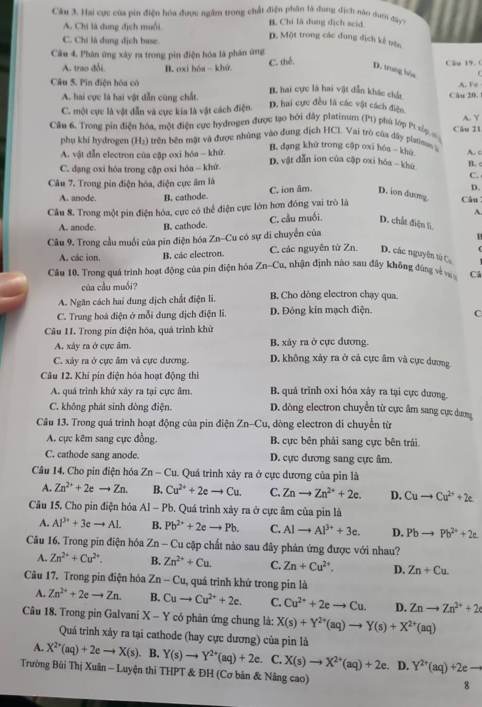 Hai cực của pin điện hóa được ngầm trong chất điện phân là dung dịch nào dưới đây?
A. Chi là dung địch muối.
B. Chỉ là dung dịch acid.
C. Chỉ là dung dịch base
D. Một trong các đung dịch kế trên
Câu 4. Phân ứng xây ra trong pin điện hóa là phản ứng
C. thế,
A. trao đổi. B. oxi hóa - khử Câu 19. 0
D. trung hòa

Câu 5. Pin điện hóa có A. Fe
A. hai cực là hai vật dẫn cùng chất.
β, hai cực là hai vật dẫn khác chất Câu 20. 1
C. một cực là vật dẫn và cực kia là vật cách điện. D. hai cực đều là các vật cách điện.
A. Y
Câu 6. Trong pin điện hóa, một điện cực hydrogen được tạo bởi dây platinum (Pt) phủ lớp Pt xấp, c Câu 21
phụ khí hydrogen (H₂) trên bên mặt và được nhúng vào dung dịch HCl. Vai trò của dây platinum
B. dạng khử trong cặp oxi hóa - khử
A. c
A. vật dẫn electron của cặp oxi hóa - khử.  D. vật dẫn ion của cặp oxi hóa - khử. B. c
C. dạng oxi hóa trong cặp oxi hóa - khử.
C. 
Câu 7. Trong pin điện hóa, điện cực âm là
D.
A. anode. B. cathode. C. ion âm. D. ion dương  Câu 
Câu 8. Trong một pin điện hóa, cực có thể điện cực lớn hơn đóng vai trò là
A. anode. B. cathode. C. cầu muối.
A.
D. chất điện li.
Câu 9. Trong cầu muối của pin điện hóa Zn-Cu có sự di chuyền của
B
(
A. các ion. B. các electron. C. các nguyên tử Zn. D. các nguyên tứ Cụ
Câu 10. Trong quá trình hoạt động của pin điện hóa Zn-Cu 1, nhận định nào sau đây không đúng về vai Câ
của cầu muối?
A. Ngăn cách hai dung dịch chất điện li.
B. Cho dòng electron chạy qua.
C. Trung hoà điện ở mỗi dung dịch điện li. D. Đóng kín mạch điện.
C
Câu 11. Trong pin điện hóa, quá trình khử
A. xảy ra ở cực âm. B. xảy ra ở cực dương.
C. xảy ra ở cực âm và cực dương. D. không xảy ra ở cả cực âm và cực dương.
Câu 12. Khi pin điện hóa hoạt động thì
A. quá trình khử xảy ra tại cực âm. B. quá trình oxi hóa xảy ra tại cực dương.
C. không phát sinh dòng điện.
D. dòng electron chuyển từ cực âm sang cực dương
Câu 13. Trong quá trình hoạt động của pin điện Zn-Cu, dòng electron di chuyền từ
A. cực kẽm sang cực đồng. B. cực bên phải sang cực bên trái.
C. cathode sang anode. D. cực dương sang cực âm.
Câu 14. Cho pin điện hóa Zn-Cu 1. Quá trình xảy ra ở cực dương của pin là
A. Zn^(2+)+2eto Zn. B. Cu^(2+)+2eto Cu. C. Znto Zn^(2+)+2e. D. Cuto Cu^(2+)+2e.
Câu 15. Cho pin điện hóa Al - Pb. Quá trình xảy ra ở cực âm của pin là
A. Al^(3+)+3eto Al. B. Pb^(2+)+2eto Pb. C. Alto Al^(3+)+3e. D. Pbto Pb^(2+)+2e.
Câu 16. Trong pin điện hóa Zn - Cu cặp chất nào sau đây phản ứng được với nhau?
A. Zn^(2+)+Cu^(2+). B. Zn^(2+)+Cu.
C. Zn+Cu^(2+).
D. Zn+Cu.
Câu 17. Trong pin điện hóa Zn-Cu 1, quá trình khử trong pin là
A. Zn^(2+)+2eto Zn. B. Cuto Cu^(2+)+2e. C. Cu^(2+)+2eto Cu. D. Znto Zn^(2+)+2e
Câu 18. Trong pin Galvani X-Y có phản ứng chung là: X(s)+Y^(2+)(aq)to Y(s)+X^(2+)(aq)
Quá trình xảy ra tại cathode (hay cực dương) của pin là
A. X^(2+)(aq)+2eto X(s). B. Y(s)to Y^(2+)(aq)+2e. C. X(s)to X^(2+)(aq)+2e.. D. Y^(2+)(aq)+2e -
Trường Bùi Thị Xuân - Luyện thi THPT & ĐH (Cơ bản & Nâng cao)
8