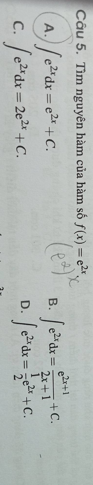 Tìm nguyên hàm của hàm số f(x)=e^(2x)
A. ∈t e^(2x)dx=e^(2x)+C.
B. ∈t e^(2x)dx= (e^(2x+1))/2x+1 +C.
C. ∈t e^(2x)dx=2e^(2x)+C.
D. ∈t e^(2x)dx= 1/2 e^(2x)+C.