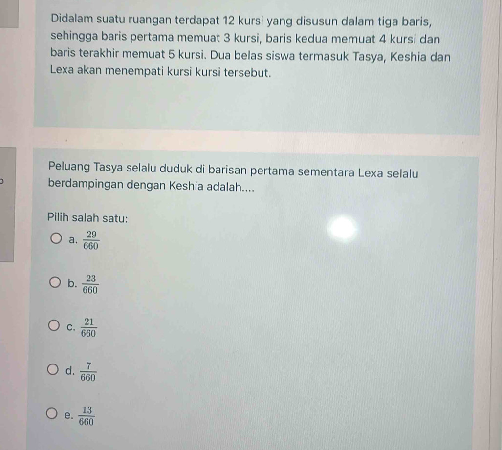 Didalam suatu ruangan terdapat 12 kursi yang disusun dalam tiga baris,
sehingga baris pertama memuat 3 kursi, baris kedua memuat 4 kursi dan
baris terakhir memuat 5 kursi. Dua belas siswa termasuk Tasya, Keshia dan
Lexa akan menempati kursi kursi tersebut.
Peluang Tasya selalu duduk di barisan pertama sementara Lexa selalu
berdampingan dengan Keshia adalah....
Pilih salah satu:
a.  29/660 
b.  23/660 
C.  21/660 
d.  7/660 
e.  13/660 