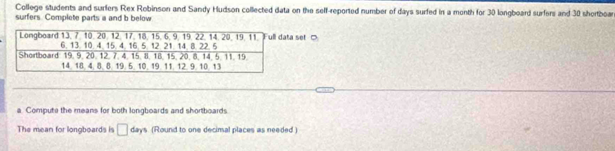College students and surfers Rex Robinson and Sandy Hudson collected data on the self-reported number of days surfed in a month for 30 longboard surfers and 30 shortboa 
surfers Complete parts a and b below 
set □ 
a Compute the means for both longboards and shortboards. 
The mean for longboards is □ day s (Round to one decimal places as needed )