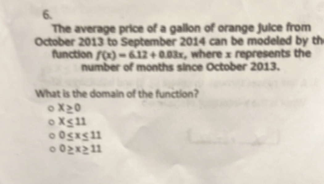 The average price of a gallon of orange juice from
October 2013 to September 2014 can be modeled by th
function f(x)=6.12+0.03x , where x represents the
number of months since October 2013.
What is the domain of the function?
X≥ 0
x≤ 11
0≤ x≤ 11
0≥ x≥ 11