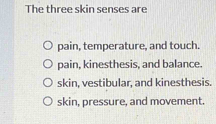 The three skin senses are
pain, temperature, and touch.
pain, kinesthesis, and balance.
skin, vestibular, and kinesthesis.
skin, pressure, and movement.