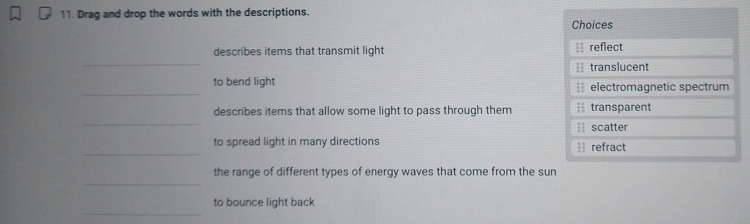 Drag and drop the words with the descriptions. 
Choices 
describes items that transmit light reflect 
_ 
== translucent 
_ 
to bend light 
electromagnetic spectrum 
_ 
describes items that allow some light to pass through them 
transparent 
= scatter 
_ 
to spread light in many directions 
refract 
_ 
the range of different types of energy waves that come from the sun 
_ 
to bounce light back