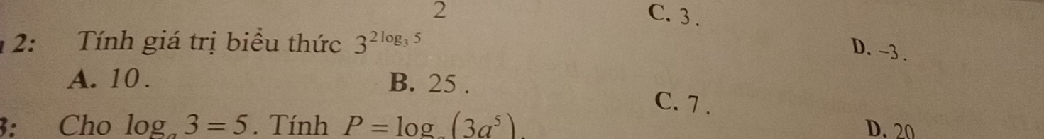 2 C. 3.
12: Tính giá trị biểu thức 3^(2log _3)5
D. -3.
A. 10. B. 25.
C. 7.
3: Cho log _a3=5. Tính P=log _ (3a^5). D. 20