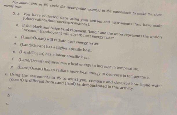 ments true. 
For statements in #5, circle the appropriate word(s) in the parenthesis to make the state- 
5. a. You have collected data using your senses and instruments. You have made 
(observations/inferences/predictions). 
6. If the black and beige sand represent “land,” and the water represents the world's 
“oceans,” (land/ocean) will absorb heat energy faster. 
c. (Land/Ocean) will radiate heat energy faster. 
d. (Land/Ocean) has a higher specific heat. 
e. (Land/Ocean) has a lower specific heat. 
f (Land/Ocean) requires more heat energy to increase in temperature. 
g (Land/Ocean) has to radiate more heat energy to decrease in temperature. 
6. Using the statements in #5 to assist you, compare and describe how liquid water 
(ocean) is different from sand (land) as demonstrated in this activity. 
a 
b. 
C