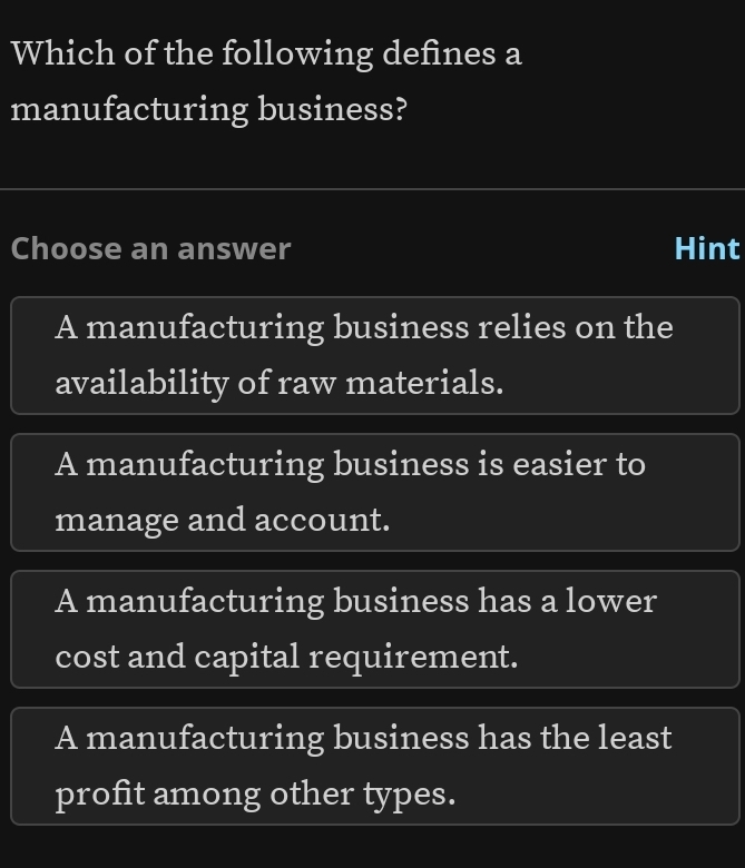 Which of the following defines a
manufacturing business?
Choose an answer Hint
A manufacturing business relies on the
availability of raw materials.
A manufacturing business is easier to
manage and account.
A manufacturing business has a lower
cost and capital requirement.
A manufacturing business has the least
profit among other types.