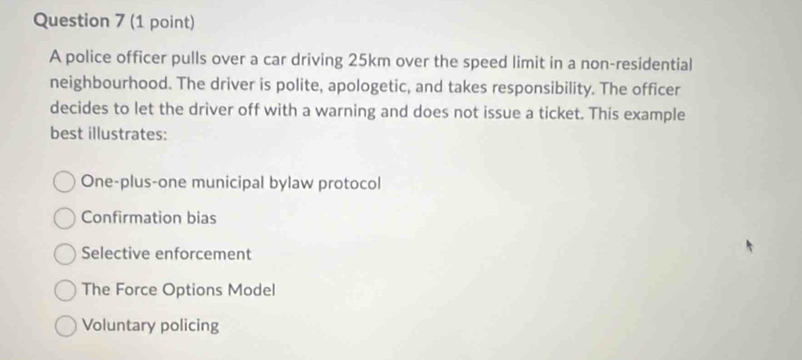 A police officer pulls over a car driving 25km over the speed limit in a non-residential
neighbourhood. The driver is polite, apologetic, and takes responsibility. The officer
decides to let the driver off with a warning and does not issue a ticket. This example
best illustrates:
One-plus-one municipal bylaw protocol
Confirmation bias
Selective enforcement
The Force Options Model
Voluntary policing