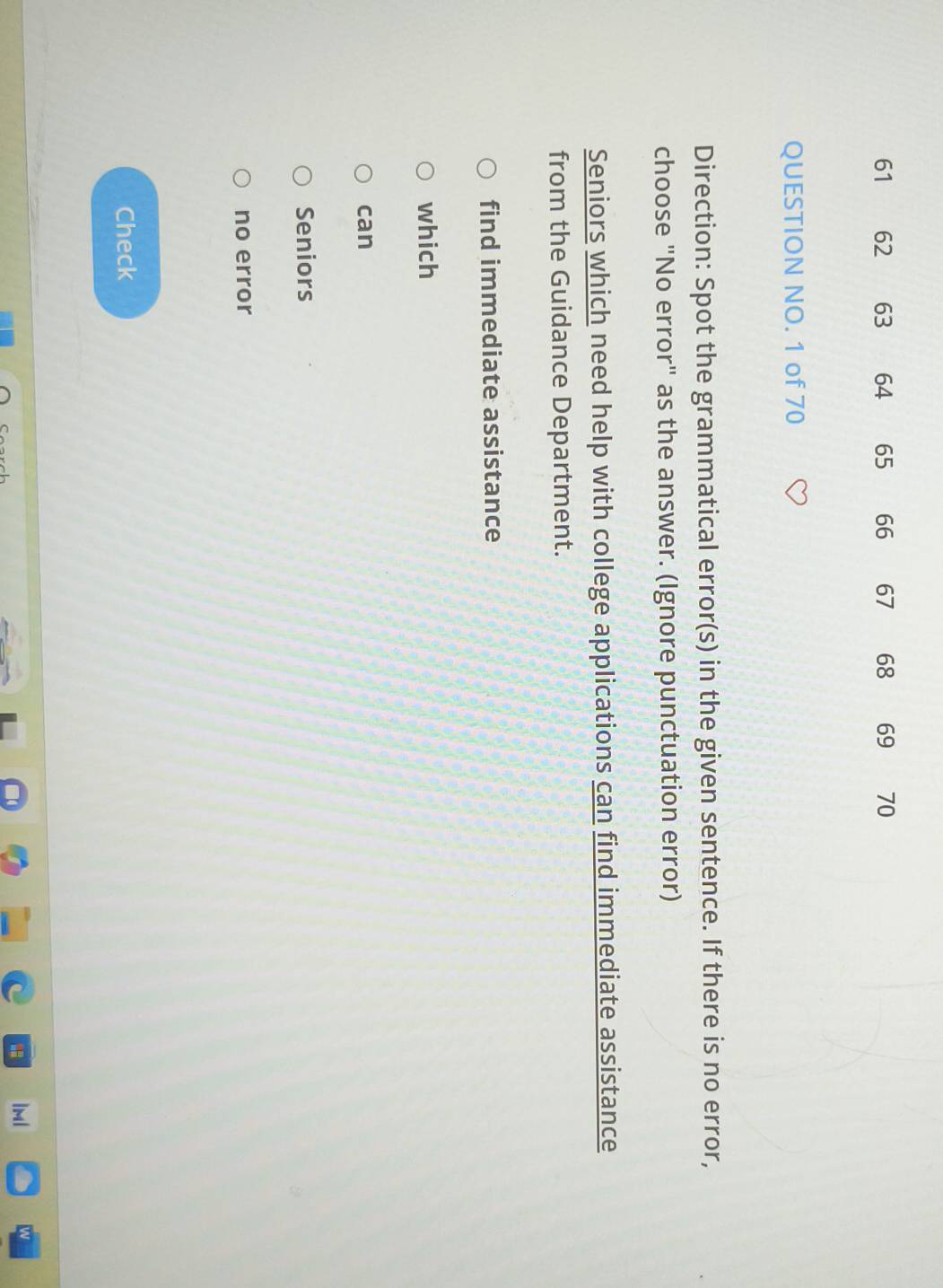 61 62 63 64 65 66 67 68 69 70
QUESTION NO. 1 of 70 
Direction: Spot the grammatical error(s) in the given sentence. If there is no error, 
choose "No error" as the answer. (Ignore punctuation error) 
Seniors which need help with college applications can find immediate assistance 
from the Guidance Department. 
find immediate assistance 
which 
can 
Seniors 
no error 
Check 
1ml