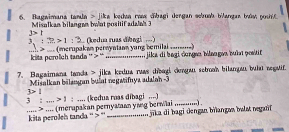 Bagaimana tanda > jika kedua ruas dibagi dengan sebuah bilangan bulat positif. 
Misalkan bilangan bulat positif adalah 3
3>t
3:3>1:3.. (kedua ruas dibagi ....) 
 > .... (merupakan pernyataan yang bernilai ............) 
kita perolch tanda ` > ``_ jika di bagi dengan bilangan bulat positif 
7. Bagaimana tanda > jika kedua ruas dibagi dengan sebuah bilangan bulat negatif. 
Misalkan bilangan bulat negatifnya adalah -3
3>1
3: _  >1 : __ (kedua ruas dibagi ....) 
_..... > .... (merupakan pernyataan yang bernilai ....... ..) . 
kita peroleh tanda “ > “ _ jika di bagi dengan bilangan bulat negatif