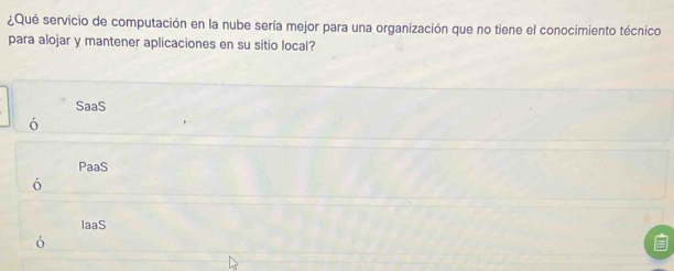 ¿Qué servicio de computación en la nube sería mejor para una organización que no tiene el conocimiento técnico
para alojar y mantener aplicaciones en su sitio local?
SaaS
ó
PaaS
ó
laaS
ó