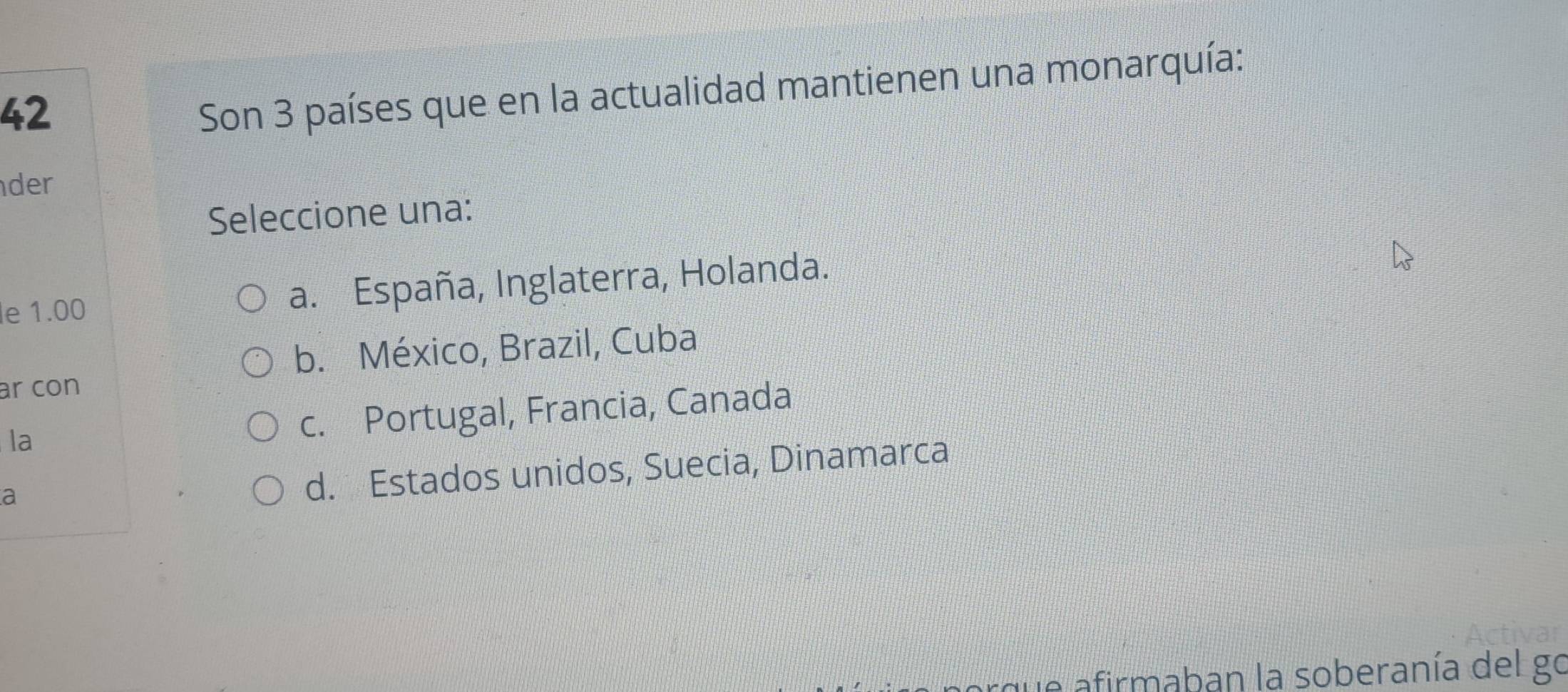 Son 3 países que en la actualidad mantienen una monarquía:
der
Seleccione una:
e 1.00 a. España, Inglaterra, Holanda.
b. México, Brazil, Cuba
ar con
la
c. Portugal, Francia, Canada
a
d. Estados unidos, Suecia, Dinamarca
e afirmaban la soberanía del go