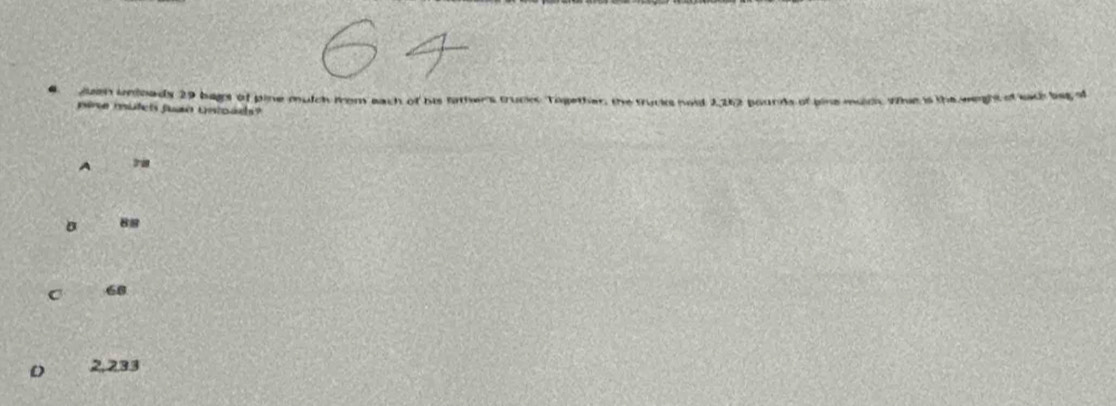 “ Juen unloads 29 bagt of pine mulch from each of his Sithers trucks Together, the sunds of bine muich, whit is the weight of each beg of
pire mutet fuan Untoads?
A
D 88
C 68
2,233
