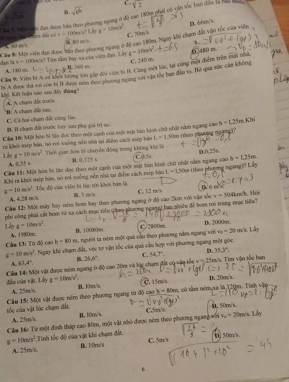 C . sqrt(2)
sqrt(2gh)
B . sqrt(gh)
Cầu 72MO viên đạn được bắn theo phương ngang ở độ cao 180m phải có vận tốc ban đầu là bao nhiều
lễ ngày lúc chạm đất có v=100m/s' ? Lầy g=10m/s^2.
D. 66m/s.
C. 70m/s.
Câu 8: Một viên đạn được bản theo phương ngang ờ độ cao 180m. Ngay khi chạm đất vận tốc của viên
A. 60 m/s. B. 80 m/s.
đạn là v=100m/ s? Tìm tầm bay xa của viên đạn. Lấy g=10m/s^2.
D. 480 m.
A. 180 m. B. 360 m C. 240 m.
Câu 9: Viên bí A có khối lượng lớn gấp đôi viên bị B. Cùng một lúc, tại cùng một điểm trên mái nhà,
b A được thả rơi còn bị B được ném theo phương ngang với vận tốc ban đầu vọ. Bỏ qua sức cản không
khí. Kết luận nào sau đây đúng?
A. A chạm đất trước.
B. A chạm đất sau.
C. Cà hai chạm đất cùng lúc.
D. B chạm đất trước hay sau phụ giá trị u.
Câu 10: Một hòn bi lãn đọc theo một cạnh của một mặt bản hình chữ nhật nằm ngang cao h=1,25m.Khi
ra khỏi mép bản, nó rơi xuống nền nhà tại điểm cách mép bảàn L=1,50m (theo phương ngang)?
Lấy g=10m/s^2. Thời gian hòn bi chuyển động trong không khí là
A. 0.35 s. B. 0,125 s. C.0,5s. D.0,25s.
Câu 11: Một hòn bi lãn dọc theo một cạnh của một mặt bàn hình chữ nhật nằm ngang cao h=1,25m.
Khi ra khỏi mép bàn, nó rơi xuống nền nhà tại điểm cách mép bàn L=1,50m (theo phương ngang)? Lấy
g=10m/s^2. Tốc độ của viên bi lúc rời khỏi bàn là
D. 6 m/s.
A. 4,28 m/s. B. 3 m/s. C. 12 m/s.
Câu 12: Một máy bay ném bom bay theo phương ngang ở độ cao 2km với vận tốc v=504km/h. Hỏi
phi công phải cắt bom từ xa cách mục tiêu (theo phương ngang) bao nhiêu đề bom rơi trúng mục tiêu?
Lấy g=10m/s^2. C. 2800m. D. 2000m.
A. 1980m. B. 10080m.
Câu 13: Từ độ cao h=80m , người ta ném một quả cầu theo phương nằm ngang với v_0=20m/s.. Lấy
g=10m/s^2. Ngay khi chạm đất, véc tơ vận tốc của quả cầu hợp với phương ngang một góc
C. 54,7°.
D. 35,3°.
B. 26,6°.
A. 63,4°.
Câu 14: Một vật được ném ngang ờ độ cao 20m và lúc chạm đất có vận tốc v=25 m/s. Tìm vận tốc ban
đầu của vật. Lấy g=10m/s^2. D. 20m/s.
A. 25m/s. B. l0m/s. C. 15m/s.
Câu 15: Một vật đuợc ném theo phương ngang từ độ cao h=80m 1, có tầm ném xa là 120m. Tính vận
tốc cúa vật lúc chạm đất.
C.5m/s. D. 50m/s.
A. 25m/s. B. l0m/s.
Câu 16: Từ một đinh tháp cao 80m, một vật nhỏ được ném theo phương ngang với v_0=20m/s. Lấy
g=10m/s^2 Tính tốc độ của vật khi chạm đất.
D. 50m/s.
A. 25m/s, B. 10m/s C. 5m/s
6