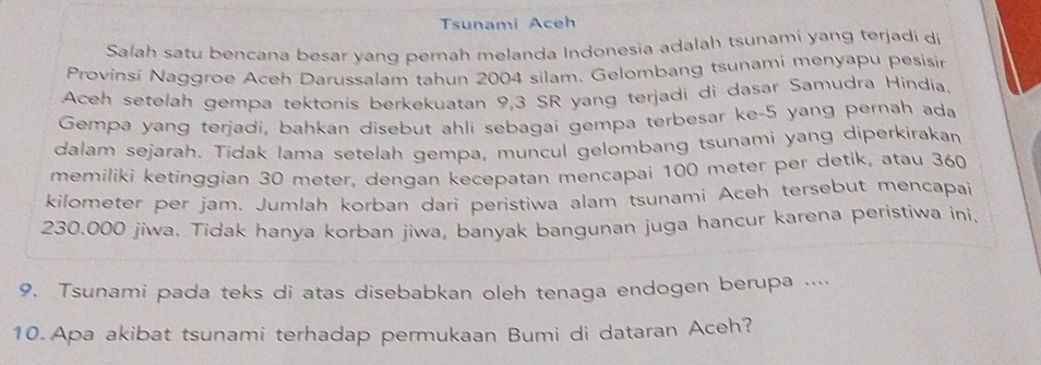 Tsunami Aceh 
Salah satu bencana besar yang perah melanda Indonesia adalah tsunami yang terjadi di 
Provinsi Naggroe Aceh Darussalam tahun 2004 silam. Gelombang tsunami menyapu pesisin 
Aceh setelah gempa tektonis berkekuatan 9,3 SR yang terjadi di dasar Samudra Hindia. 
Gempa yang terjadi, bahkan disebut ahli sebagai gempa terbesar ke- 5 yang pernah ada 
dalam sejarah. Tidak Iama setelah gempa, muncul gelombang tsunami yang diperkirakan 
memiliki ketinggian 30 meter, dengan kecepatan mencapai 100 meter per detik, atau 360
kilometer per jam. Jumlah korban dari peristiwa alam tsunami Aceh tersebut mencapai
230.000 jiwa. Tidak hanya korban jiwa, banyak bangunan juga hancur karena peristiwa ini. 
9. Tsunami pada teks di atas disebabkan oleh tenaga endogen berupa .... 
10. Apa akibat tsunami terhadap permukaan Bumi di dataran Aceh?