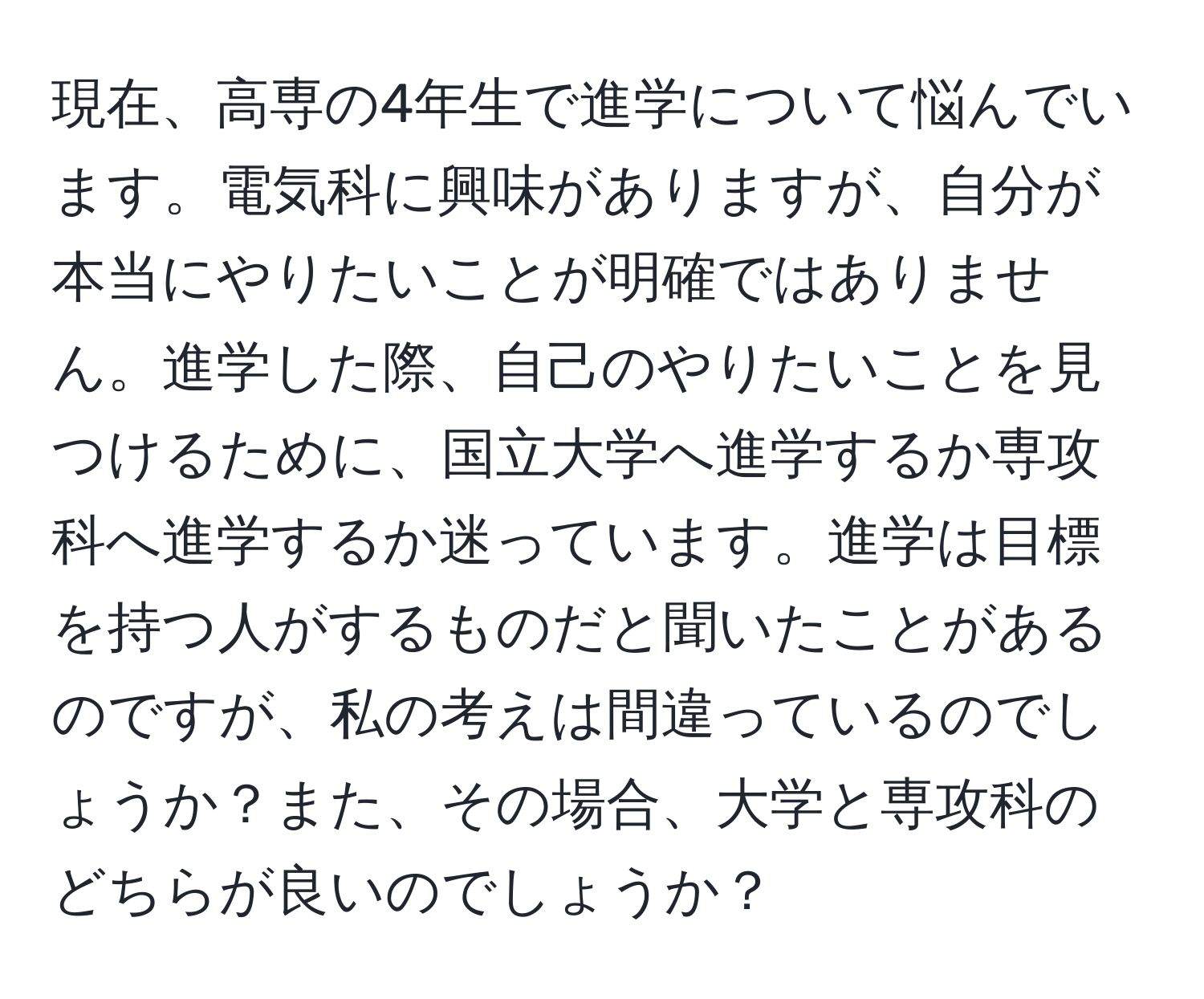 現在、高専の4年生で進学について悩んでいます。電気科に興味がありますが、自分が本当にやりたいことが明確ではありません。進学した際、自己のやりたいことを見つけるために、国立大学へ進学するか専攻科へ進学するか迷っています。進学は目標を持つ人がするものだと聞いたことがあるのですが、私の考えは間違っているのでしょうか？また、その場合、大学と専攻科のどちらが良いのでしょうか？