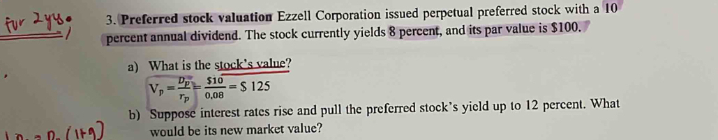 Preferred stock valuation Ezzell Corporation issued perpetual preferred stock with a 10
percent annual dividend. The stock currently yields 8 percent, and its par value is $100. 
a) What is the stock's value?
V_p=frac D_pr_p= $10/0.08 =$125
b) Suppose interest rates rise and pull the preferred stock’s yield up to 12 percent. What 
would be its new market value?