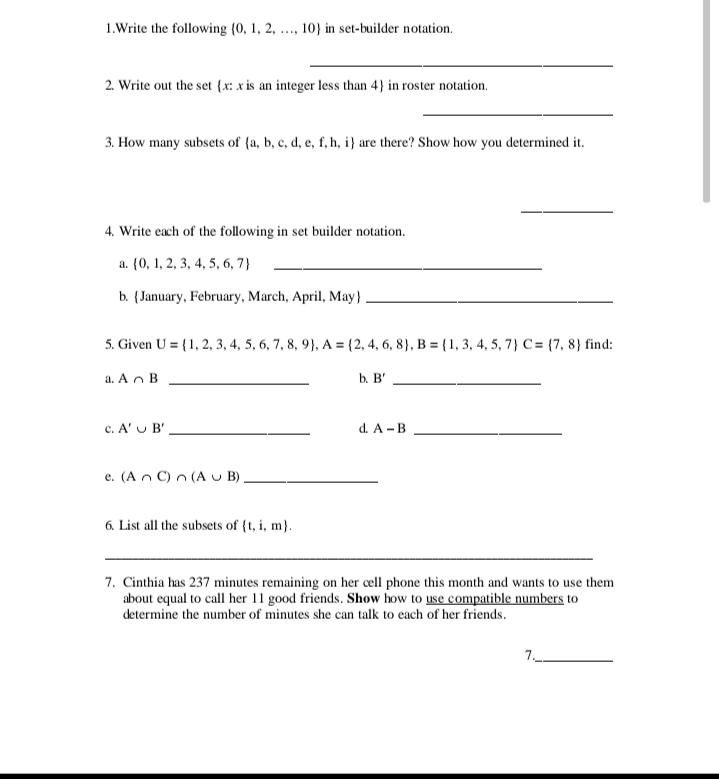 Write the following  0,1,2,...,10 in set-builder notation. 
_ 
2. Write out the set x: x is an integer less than 4 in roster notation. 
_ 
3. How many subsets of  a,b,c,d,e,f,h,i are there? Show how you determined it. 
_ 
4. Write each of the following in set builder notation. 
a.  0,1,2,3,4,5,6,7 _ 
b. January, February, March, April, May_ 
5. Given U= 1,2,3,4,5,6,7,8,9 , A= 2,4,6,8 , B= 1,3,4,5,7 C= 7,8 find: 
a. A∩ B _b. B' _ 
c. A'∪ B' _d. A-B _ 
e. (A∩ C)∩ (A∪ B) _ 
6. List all the subsets of  t,i,m. 
_ 
7. Cinthia has 237 minutes remaining on her cell phone this month and wants to use them 
about equal to call her 11 good friends. Show how to use compatible numbers to 
determine the number of minutes she can talk to each of her friends. 
7._