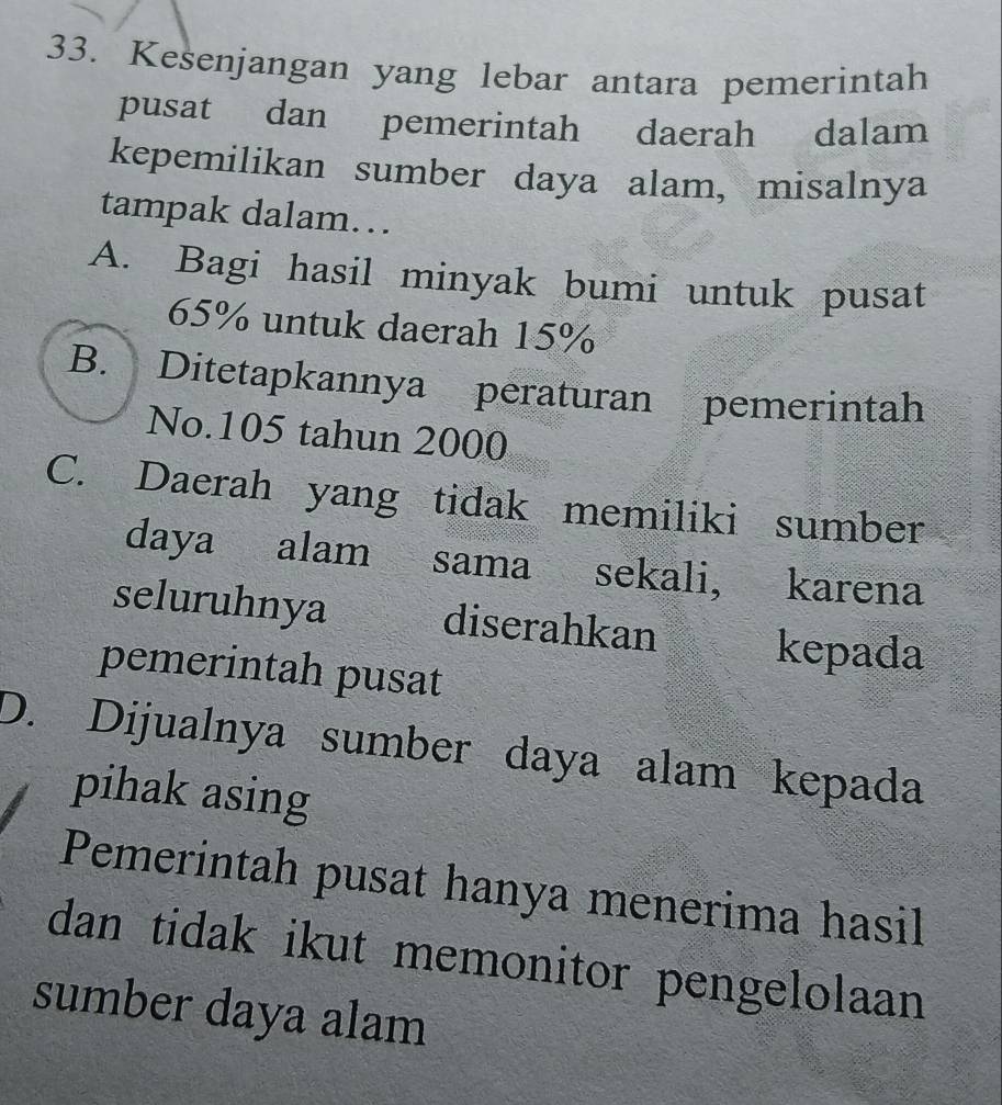 Kesenjangan yang lebar antara pemerintah
pusat dan pemerintah daerah dalam
kepemilikan sumber daya alam, misalnya
tampak dalam…
A. Bagi hasil minyak bumi untuk pusat
65% untuk daerah 15%
B. Ditetapkannya peraturan pemerintah
No. 105 tahun 2000
C. Daerah yang tidak memiliki sumber
daya alam sama sekali, karena
seluruhnya diserahkan kepada
pemerintah pusat
D. Dijualnya sumber daya alam kepada
pihak asing
Pemerintah pusat hanya menerima hasil
dan tidak ikut memonitor pengelolaan 
sumber daya alam