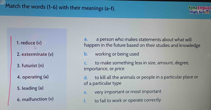 Match the words (1-6) with their meanings (a-f). Kyna English
High School
a. a person who makes statements about what will
1. reduce (v) happen in the future based on their studies and knowledge
2. exterminate (v) b. working or being used
3. futurist (n) c. to make something less in size, amount, degree,
importance, or price
4. operating (a) d. to kill all the animals or people in a particular place or
of a particular type
5. leading (a)
e. very important or most important
6. malfunction (v) f. to fail to work or operate correctly