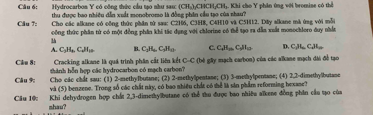 Hydrocarbon Y có công thức cấu tạo như sau: (CH_3)_2CHCH_2CH_3 1. Khi cho Y phản ứng với bromine có thể
thu được bao nhiêu dẫn xuất monobromo là đồng phân cầu tạo của nhau?
Câu 7: Cho các alkane có công thức phân tử sau: C2H6, C3H8, C4H10 và C5H12. Dãy alkane mà ứng với mỗi
công thức phân tử có một đồng phân khi tác dụng với chlorine có thể tạo ra dẫn xuất monochloro duy nhất
là
A. C_3H_8, C_4H_10. B. C_2H_6, C_5H_12. C. C_4H_10, C_5H_12. D. C_2H_6, C_4H_10. 
Câu 8: Cracking alkane là quá trình phân cắt liên kết C-C (bẻ gãy mạch carbon) của các alkane mạch dài đề tạo
thành hỗn hợp các hydrocarbon có mạch carbon?
Câu 9: Cho các chất sau: (1) 2 -methylbutane; (2) 2 -methylpentane; (3) 3 -methylpentane; (4) 2, 2 -dimethylbutane
và (5) benzene. Trong số các chất này, có bao nhiêu chất có thể là sản phẩm reforming hexane?
Câu 10: :Khi dehydrogen hợp chất 2, 3 -dimethylbutane có thể thu được bao nhiêu alkene đồng phân cầu tạo của
nhau?