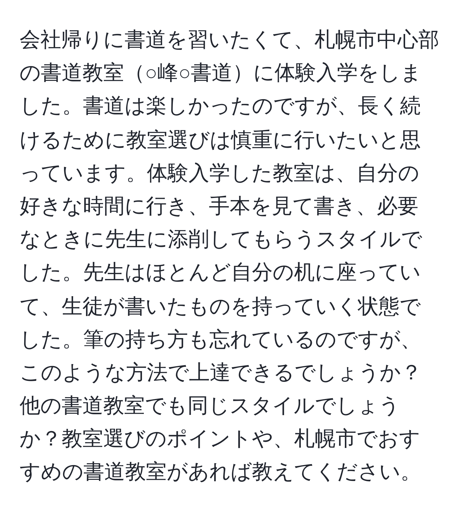 会社帰りに書道を習いたくて、札幌市中心部の書道教室○峰○書道に体験入学をしました。書道は楽しかったのですが、長く続けるために教室選びは慎重に行いたいと思っています。体験入学した教室は、自分の好きな時間に行き、手本を見て書き、必要なときに先生に添削してもらうスタイルでした。先生はほとんど自分の机に座っていて、生徒が書いたものを持っていく状態でした。筆の持ち方も忘れているのですが、このような方法で上達できるでしょうか？他の書道教室でも同じスタイルでしょうか？教室選びのポイントや、札幌市でおすすめの書道教室があれば教えてください。