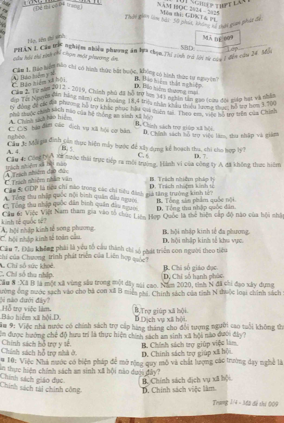 phát
t nghiệp thPt Lay 
ra (Để thị có 04 trang)
NăM HQC 2024 - 2025
U Môu thi: GDKT& PL
4m
Thời gian làm bài: 50 phút, không kế thời gian phát đề,
fệ
in
Họ, tên thí sinh _mãdE009
SBD: Lop
PHAN I. Câu trắc nghiệm nhiều phương án lựa chọn.Thỉ sinh trở lời từ câu 1 đến cầu 24. Mỗt
câu hải thi sinh chỉ chọn một phương án
Câu 1. Bảo hiểm nào chỉ có hình thức bắt buộc, không có hình thức tự nguyện?
A) Bảo hiểm y tễ
C. Bảo hiểm xã hội. B. Bảo hiểm thất nghiệp.
D. Bảo hiểm thương mại.
Cầu 2. Từ năm 2012 - 2019, Chính phủ đã hỗ trợ hơn 343 nghin tấn gạo (cứu đôi giáp hạt và nhân
dịp Tết Nguyễn đán hãng năm) cho khoảng 18,4 triệu nhân khẩu thiếu lương thực, hỗ trợ hơn 3.700
tỷ đồng đề các địa phương hỗ trợ khắc phục hậu quả thiên tai. Theo em, việc hỗ trợ trên của Chính
phủ thuộc chính sách nào của hệ thống an sình xã hội?
A. Chính sách bảo hiểm
B. Chính sách trợ giúp xã hội.
C. C/S bảo đàm các dịch vụ xã hội cơ bản. D. Chính sách hỗ trợ việc làm, thu nhập và giảm
nghèo.
Câu 3: Mỗi gia đình cần thực hiện mẫy bước để xây dựng kế hoạch thu, chi cho hợp lý?
A. 4.
B. 5. C. 6
D. 7.
Cầu 4: Công ty Á xã nước thải trực tiếp ra môi trường. Hành vi của công ty A đã không thực hiệm
trách nhiệm xã hội nào
A Trách nhiêm đạo đức
C.Trách nhiệm nhân văn B. Trách nhiêm pháp lý
D. Trách nhiệm kinh tê
Câu 5: GDP là tiêu chí nào trong các chỉ tiểu đánh giá tăng trưởng kính tế?
A. Tổng thu nhập quốc nội bình quân đầu người. B. Tổng sản phẩm quốc nội.
C. Tổng thu nhập quốc dân binh quân đầu người. D. Tổng thu nhập quốc dân,
Câu 6: Việc Việt Nam tham gia vào tổ chức Liên Hợp Quốc là thể hiện cấp độ nào của hội nhật
kinh tế quốc tế?
A hội nhập kinh tế song phương. B. hội nhập kinh tế đa phương.
C. hội nhập kinh tể toàn cầu. D. hội nhập kinh tế khu vực.
Câu 7. Đầu không phải là yểu tố cấu thành chỉ số phát triển con người theo tiêu
chí của Chương trình phát triển của Liên hợp quốc?
A. Chỉ số sức khoẻ, B. Chi số giáo dục.
C. Chỉ số thu nhập.
D, Chỉ số hạnh phúc.
:Câu 8 :Xã B là một xã vùng sâu trong một dãy núi cao. Năm 2020, tỉnh N đã chỉ đạo xây dựng
đường ông nước sạch vào cho bà con xã B miễn phí. Chính sách của tỉnh N thuộc loại chính sách :
ội não đưới đây?
Hỗ trợ việc làm. BTrợ giúp xã hội
Bào hiểm xã hội.D. D Dịch vụ xã hội.
ầu 9: Việc nhà nước có chính sách trợ cấp hàng tháng cho đối tượng người cao tuổi không thi
ện được hưởng chế độ hưu trí là thực hiện chính sách an sinh xã hội nào dưới dây?
Chính sách hỗ trợ y tế.
B. Chính sách trợ giúp việc làm.
Chinh sách hỗ trợ nhà ở. D. Chính sách trợ giúp xã hội
Su 10: Việc Nhà nước có biện pháp đề mở rộng quy mô và chất lượng các trường dạy nghề là
ân thực hiện chính sách an sinh xã hội nào dưới đây?
Chính sách giáo dục. B. Chính sách dịch vụ xã hội.
Chính sách tài chính công. D. Chính sách việc làm.
Trang 1/4 - Mã đề thi 009