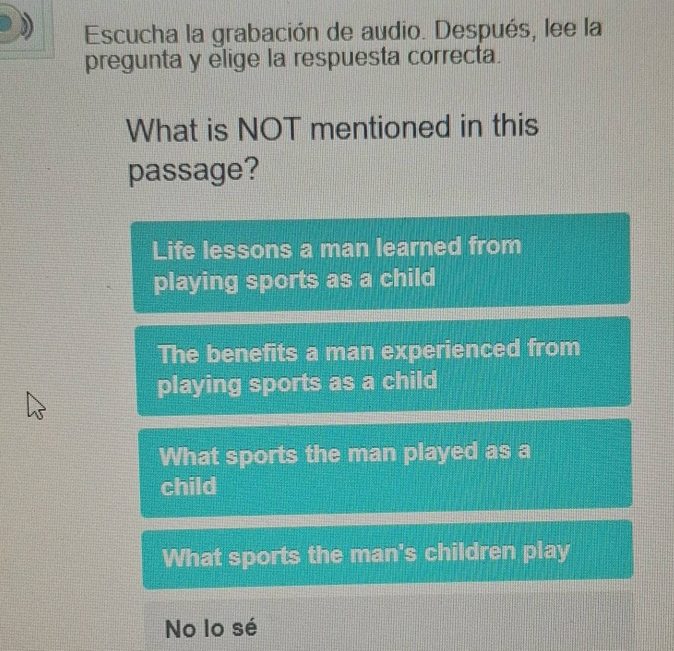 Escucha la grabación de audio. Después, lee la
pregunta y elige la respuesta correcta.
What is NOT mentioned in this
passage?
Life lessons a man learned from
playing sports as a child
The benefits a man experienced from
playing sports as a child
What sports the man played as a
child
What sports the man's children play
No lo sé