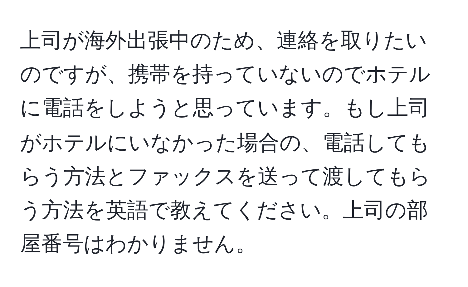 上司が海外出張中のため、連絡を取りたいのですが、携帯を持っていないのでホテルに電話をしようと思っています。もし上司がホテルにいなかった場合の、電話してもらう方法とファックスを送って渡してもらう方法を英語で教えてください。上司の部屋番号はわかりません。