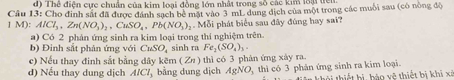 d) Thê điện cực chuẩn của kim loại đồng lớn nhất trong số các kim loại trên
Câu 13: Cho đinh sắt đã được đánh sạch bê mặt vào 3 mL dung dịch của một trong các muối sau (có nòng độ
1 M): AlCl_3, Zn(NO_3)_2, CuSO_4, Pb(NO_3)_2. Mỗi phát biểu sau đây đúng hay sai?
a) Có 2 phản ứng sinh ra kim loại trong thí nghiệm trên.
b) Đinh sắt phản ứng với CuSO_4 sinh ra Fe_2(SO_4)_3.
c) Nếu thay đinh sắt bằng dây kẽm ( Zn ) thì có 3 phản ứng xảy ra.
d) Nếu thay dung dịch AlCl_3 bằng dung dịch AgNO_3 thì có 3 phản ứng sinh ra kim loại.
thời thiết bị, bảo vệ thiết bị khi xã