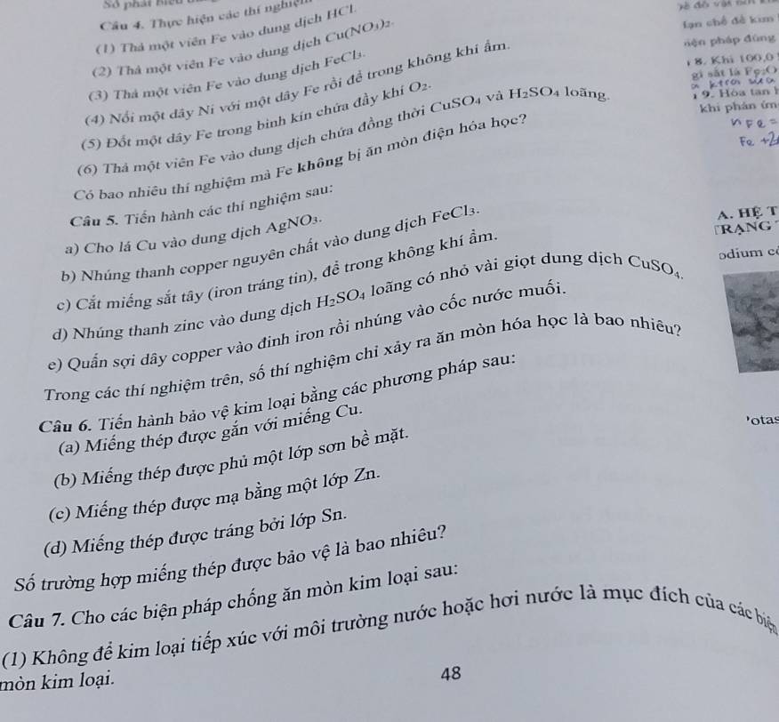 Số phát biểu
Câu 4. Thực hiện các thí nghiệt
(1) Thả một viên Fe vào dung dịch HCl.
(2) Thả một viên Fe vào dung dịch Cu(NO_3)_2.
lạn chế đề kim
(3) Thả một viên Fe vào dung dịch FeCl
(4) Nổi một dây Ni với một dây Fe rồi để trong không khi ẩm
nện pháp đùng
8. Khi 100,0
gì sǎt là Fe:()
(5) Đốt một dây Fe trong binh kín chứa đầy khí O_2.
on ktro w x
khi phán ứn
(6) Thả một viên Fe vào dung dịch chứa đồng thời CuSO4 và H_2SO_4 loãng.  9. Hóa tan 
Có bao nhiêu thí nghiệm mà Fe không bị ăn mòn điện hóa học?
Câu 5. Tiến hành các thí nghiệm sau:
A. Hệ T
Rạng
a) Cho lá Cu vào dung dịch AgNO3.
b) Nhúng thanh copper nguyên chất vào dung dịch FeCl3
odium c
c) Cắt miếng sắt tây (iron tráng tin), để trong không khí ẩm
d) Nhúng thanh zinc vào dung dịch H_2SO_4 loãng có nhỏ vài giọt dung dịch Cư
e) Quấn sợi dãy copper vào đinh iron rồi nhúng vào cốc nước muối SO_4
Trong các thí nghiệm trên, số thí nghiệm chỉ xảy ra ăn mòn hóa học lả bao nhiêu?
Câu 6. Tiến hành bảo vệ kim loại bằng các phương pháp sau:
otas
(a) Miếng thép được gắn với miếng Cu.
(b) Miếng thép được phủ một lớp sơn bề mặt.
(c) Miếng thép được mạ bằng một lớp Zn.
(d) Miếng thép được tráng bởi lớp Sn.
Số trường hợp miếng thép được bảo vệ là bao nhiêu?
Câu 7. Cho các biện pháp chống ăn mòn kim loại sau:
(1) Không để kim loại tiếp xúc với môi trường nước hoặc hơi nước là mục đích của các biện
mòn kim loại.
48