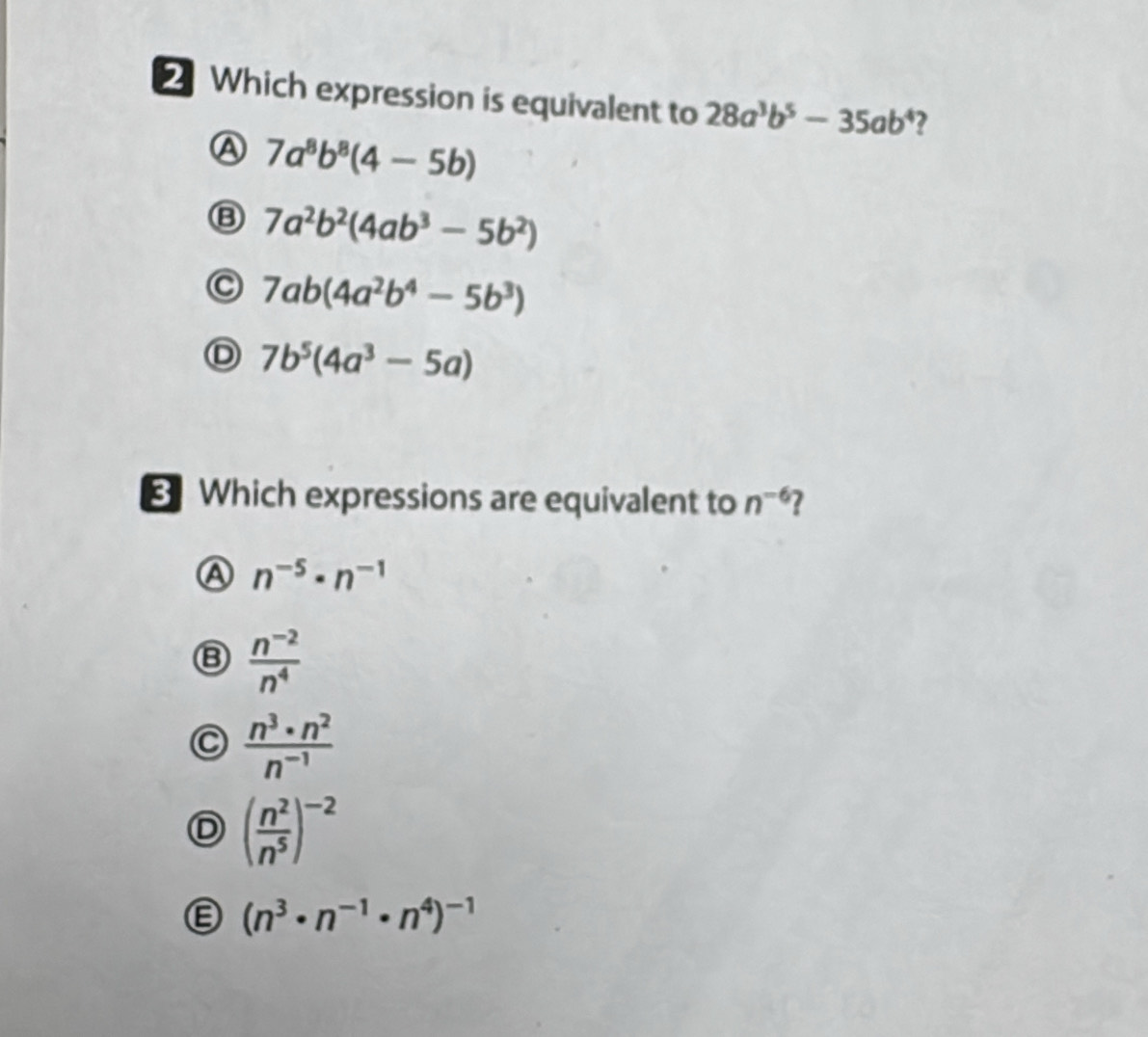 Which expression is equivalent to 28a^3b^5-35ab^4 ?
A 7a^8b^8(4-5b)
Ⓑ 7a^2b^2(4ab^3-5b^2)
C 7ab(4a^2b^4-5b^3)
Ⓓ 7b^5(4a^3-5a)
Which expressions are equivalent to n^(-6) 7
Ⓐ n^(-5)· n^(-1)
Ⓑ  (n^(-2))/n^4 
C  n^3· n^2/n^(-1) 
D ( n^2/n^5 )^-2
Ⓔ (n^3· n^(-1)· n^4)^-1