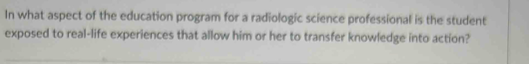 In what aspect of the education program for a radiologic science professional is the student 
exposed to real-life experiences that allow him or her to transfer knowledge into action?