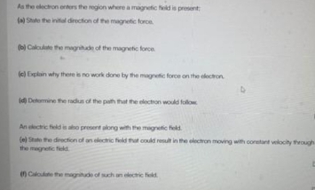 As the electron enters the region where a magnetic field is present; 
(a) State the initial direction of the magnetic force. 
(b) Calculate the magnitude of the magnetic force 
(c) Explain why there is no work done by the magnetic force on the electron. 
(d) Determine the radius of the paith that the electron would follow. 
An electric field is also present along with the magnetic field. 
(e) State the direction of an electric field that could result in the electron moving with constant velocity through 
the magnetic field. 
(f) Calculate the magnitude of such an electric field.