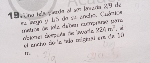 Una tela pierde al ser lavada 2/9 de 
su largo y 1/5 de su ancho. Cuántos 
metros de tela deben comprarse para 
obtener después de lavarla 224m^2 , si 
el ancho de la tela original era de 10
m.