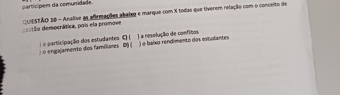 participem da comunidade.
QUESTÃO 10 - Analise as afirmações abaixo e marque com X todas que tiverem relação com o conceito de
destão democrática, pois ela promove
) a participação dos estudantes C) ( ) a resolução de conflitos
) o engajamento dos familiares D) ( ) o baixo rendimento dos estudantes