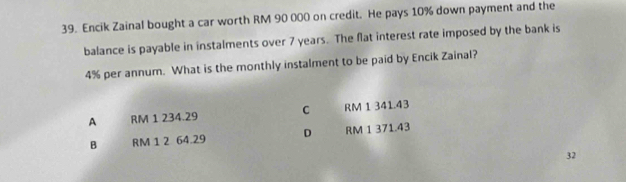 Encik Zainal bought a car worth RM 90 000 on credit. He pays 10% down payment and the
balance is payable in instalments over 7 years. The flat interest rate imposed by the bank is
4% per annum. What is the monthly instalment to be paid by Encik Zainal?
A RM 1 234.29 C RM 1 341.43
B RM 1 2 64.29 D RM 1 371.43
32